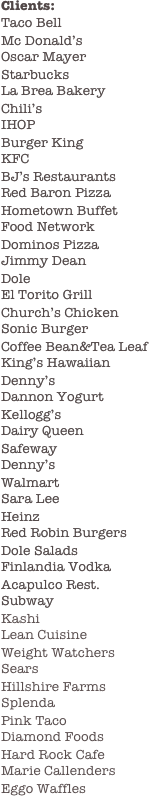 Clients:
Taco Bell
Mc Donald’s
Oscar Mayer
Starbucks
La Brea Bakery
Chili’s
IHOP
Burger King
KFC
BJ’s Restaurants
Red Baron Pizza
Hometown Buffet
Food Network
Dominos Pizza
Jimmy Dean
Dole
El Torito Grill
Church’s Chicken
Sonic Burger
Coffee Bean&Tea Leaf
King’s Hawaiian
Denny’s 
Dannon Yogurt
Kellogg’s
Dairy Queen
Safeway
Denny’s
Walmart
Sara Lee
Heinz
Red Robin Burgers
Dole Salads
Finlandia Vodka
Acapulco Rest.
Subway
Kashi
Lean Cuisine
Weight Watchers
Sears
Hillshire Farms
Splenda
Pink Taco 
Diamond Foods
Hard Rock Cafe
Marie Callenders
Eggo Waffles





